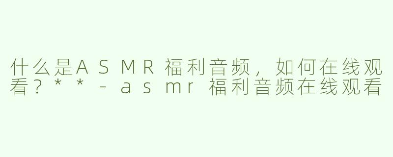 什么是ASMR福利音频，如何在线观看？**