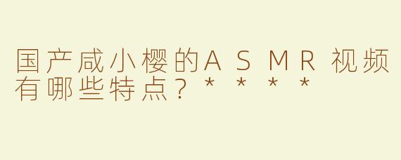 国产咸小樱的ASMR视频有哪些特点？****