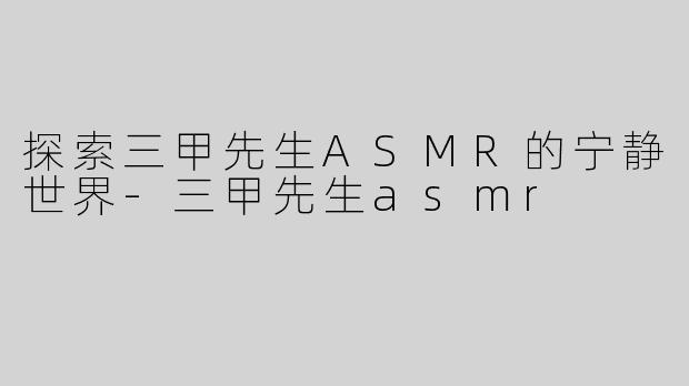 探索三甲先生ASMR的宁静世界-三甲先生asmr