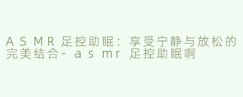 ASMR足控助眠：享受宁静与放松的完美结合-asmr足控助眠啊
