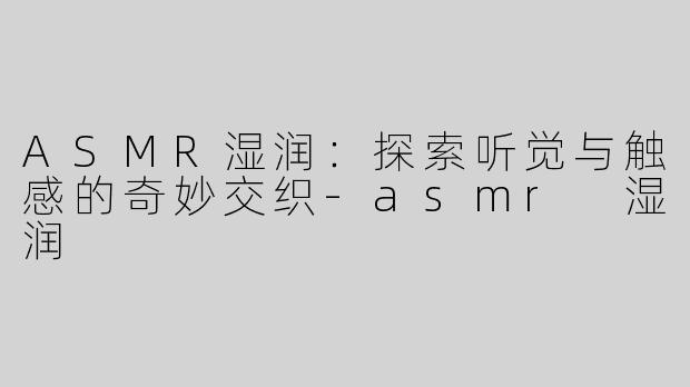 ASMR湿润：探索听觉与触感的奇妙交织-asmr 湿润