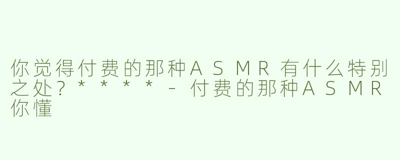 你觉得付费的那种ASMR有什么特别之处？****