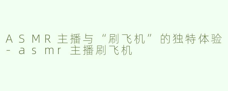 ASMR主播与“刷飞机”的独特体验-asmr主播刷飞机