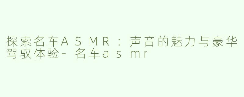 探索名车ASMR：声音的魅力与豪华驾驭体验-名车asmr