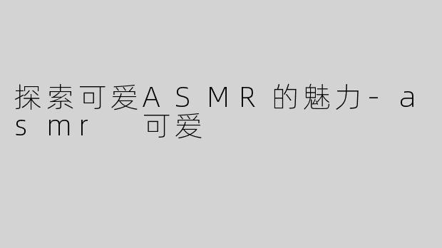 探索可爱ASMR的魅力-asmr 可爱