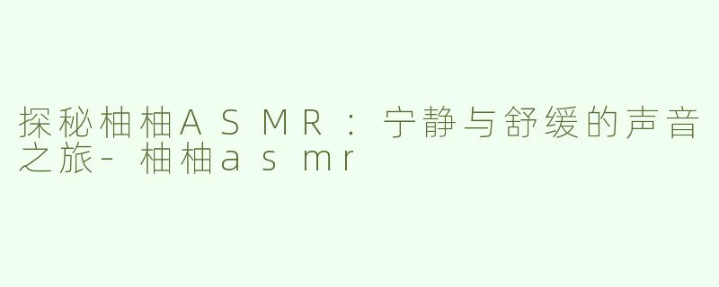 探秘柚柚ASMR：宁静与舒缓的声音之旅-柚柚asmr