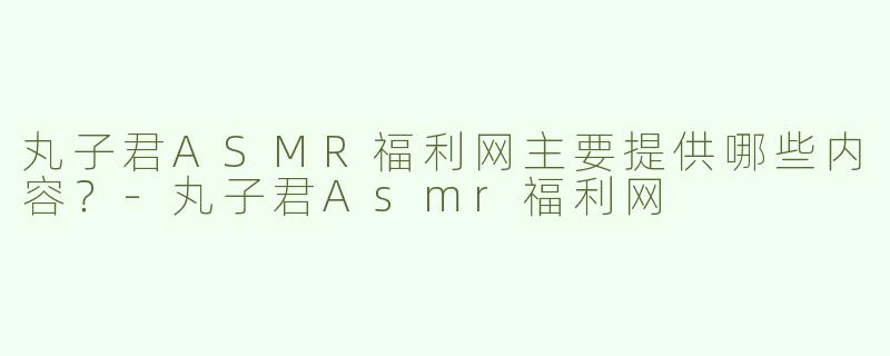 丸子君ASMR福利网主要提供哪些内容？-丸子君Asmr福利网