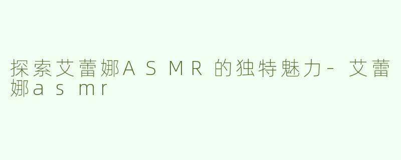 探索艾蕾娜ASMR的独特魅力-艾蕾娜asmr