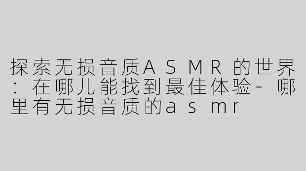 探索无损音质ASMR的世界：在哪儿能找到最佳体验-哪里有无损音质的asmr