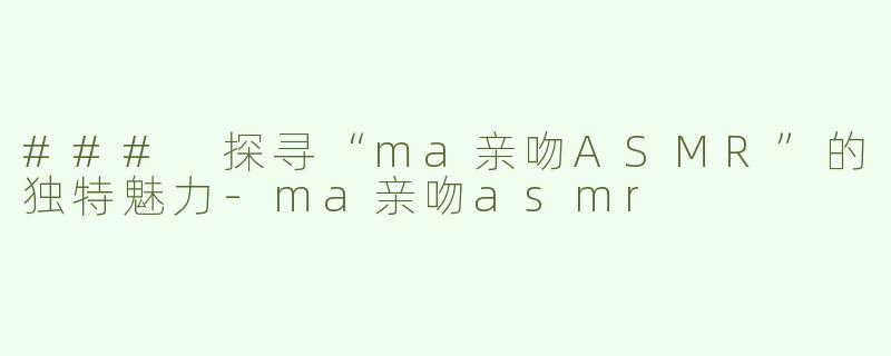 ### 探寻“ma亲吻ASMR”的独特魅力-ma亲吻asmr