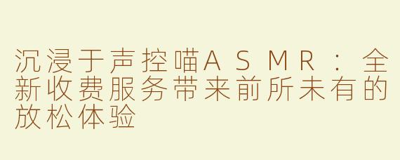 沉浸于声控喵ASMR：全新收费服务带来前所未有的放松体验