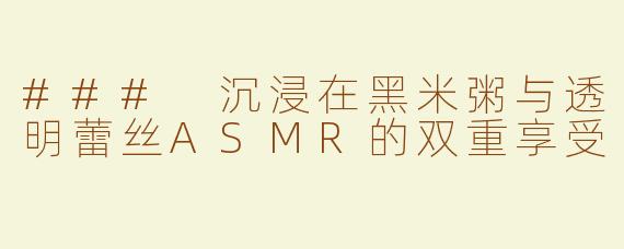### 沉浸在黑米粥与透明蕾丝ASMR的双重享受