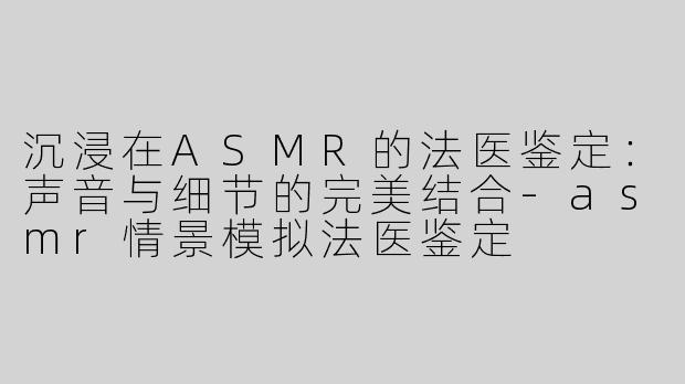 沉浸在ASMR的法医鉴定：声音与细节的完美结合-asmr情景模拟法医鉴定