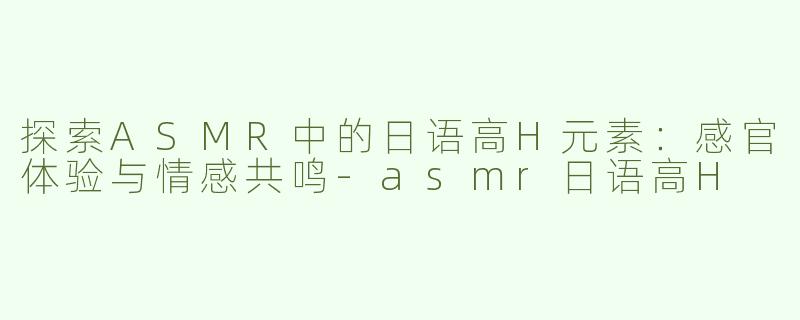 探索ASMR中的日语高H元素：感官体验与情感共鸣-asmr日语高H