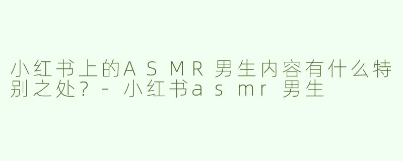 小红书上的ASMR男生内容有什么特别之处？