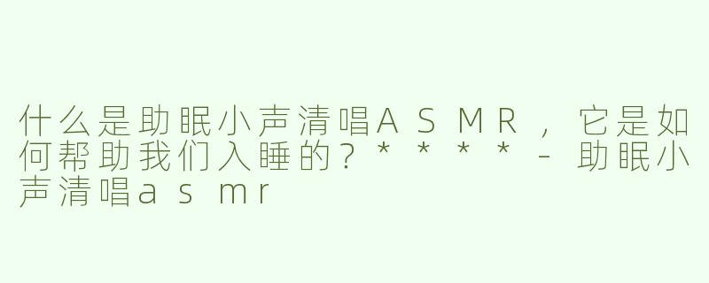 什么是助眠小声清唱ASMR，它是如何帮助我们入睡的？****-助眠小声清唱asmr