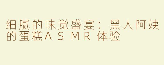 细腻的味觉盛宴：黑人阿姨的蛋糕ASMR体验