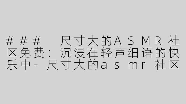 ### 尺寸大的ASMR社区免费：沉浸在轻声细语的快乐中-尺寸大的asmr社区免费