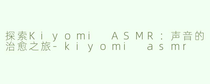 探索Kiyomi ASMR：声音的治愈之旅-kiyomi asmr