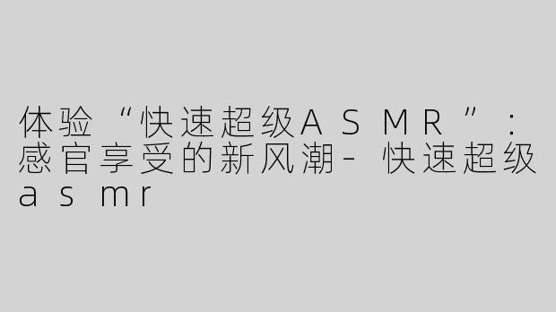 体验“快速超级ASMR”：感官享受的新风潮-快速超级asmr