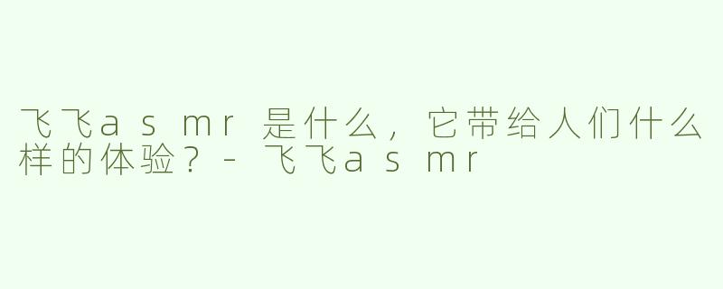 飞飞asmr是什么，它带给人们什么样的体验？