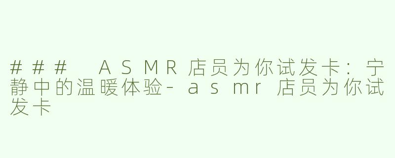 ### ASMR店员为你试发卡：宁静中的温暖体验-asmr店员为你试发卡
