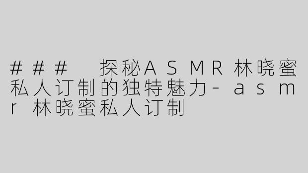 ### 探秘ASMR林晓蜜私人订制的独特魅力-asmr林晓蜜私人订制