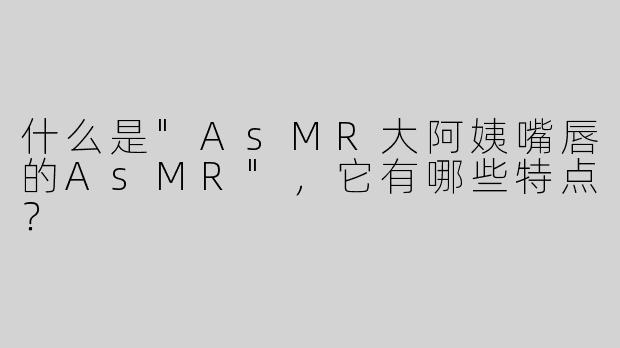 什么是"AsMR大阿姨嘴唇的AsMR"，它有哪些特点？