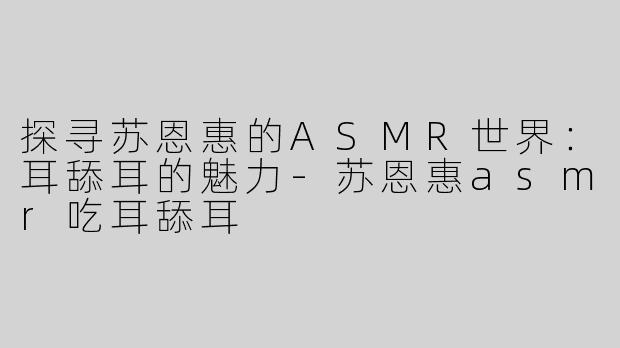 探寻苏恩惠的ASMR世界：耳舔耳的魅力-苏恩惠asmr吃耳舔耳