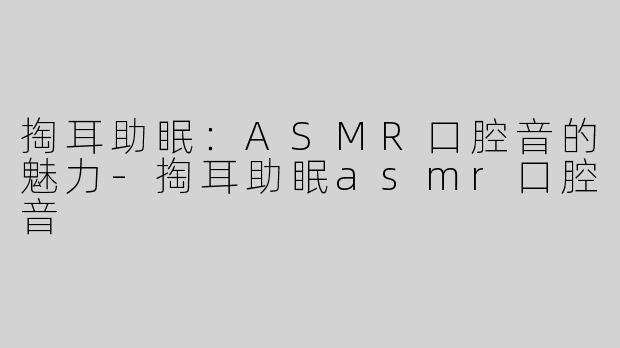 掏耳助眠：ASMR口腔音的魅力-掏耳助眠asmr口腔音