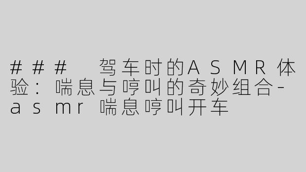 ### 驾车时的ASMR体验：喘息与哼叫的奇妙组合-asmr喘息哼叫开车