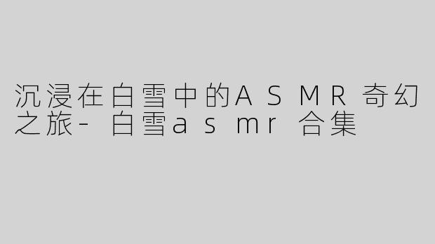沉浸在白雪中的ASMR奇幻之旅-白雪asmr合集