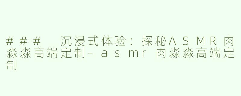 ### 沉浸式体验：探秘ASMR肉淼淼高端定制