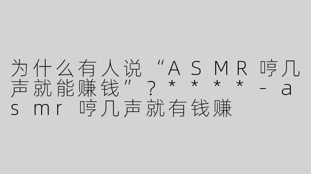 为什么有人说“ASMR哼几声就能赚钱”？****