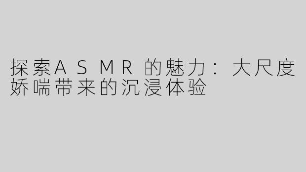 探索ASMR的魅力：大尺度娇喘带来的沉浸体验