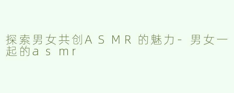 探索男女共创ASMR的魅力-男女一起的asmr