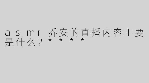 asmr乔安的直播内容主要是什么？****
