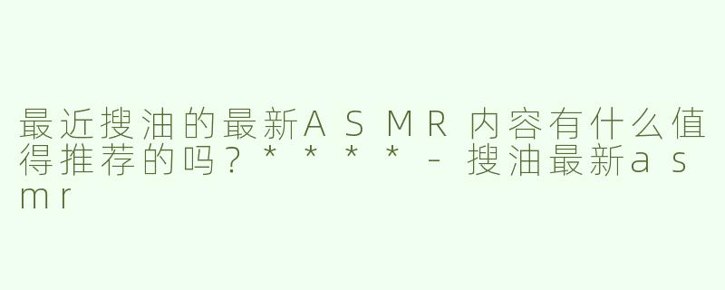 最近搜油的最新ASMR内容有什么值得推荐的吗？****-搜油最新asmr
