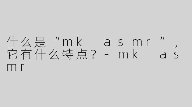 什么是“mk asmr”，它有什么特点？