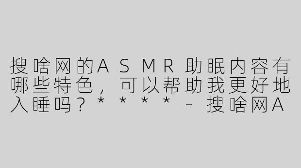 搜啥网的ASMR助眠内容有哪些特色，可以帮助我更好地入睡吗？****