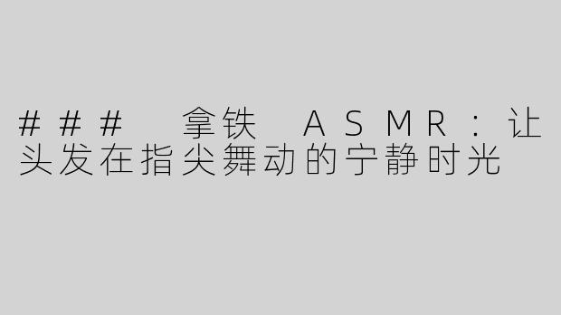 ### 拿铁 ASMR：让头发在指尖舞动的宁静时光