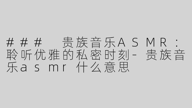 ### 贵族音乐ASMR：聆听优雅的私密时刻-贵族音乐asmr什么意思