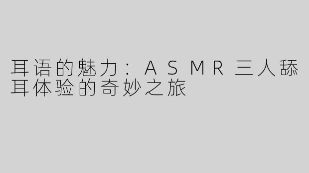 耳语的魅力：ASMR三人舔耳体验的奇妙之旅