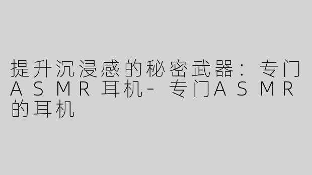 提升沉浸感的秘密武器：专门ASMR耳机-专门ASMR的耳机