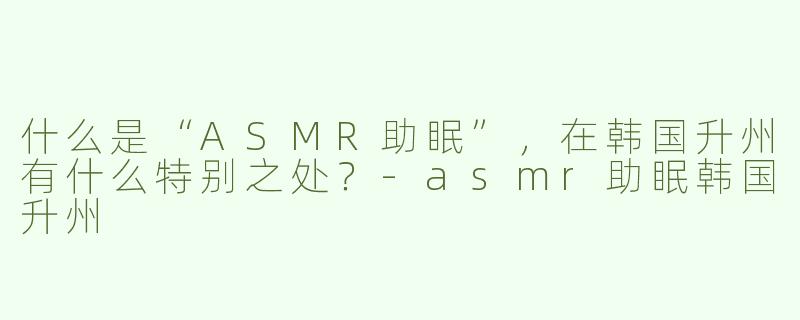 什么是“ASMR助眠”，在韩国升州有什么特别之处？