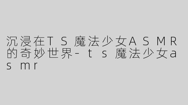 沉浸在TS魔法少女ASMR的奇妙世界-ts魔法少女asmr