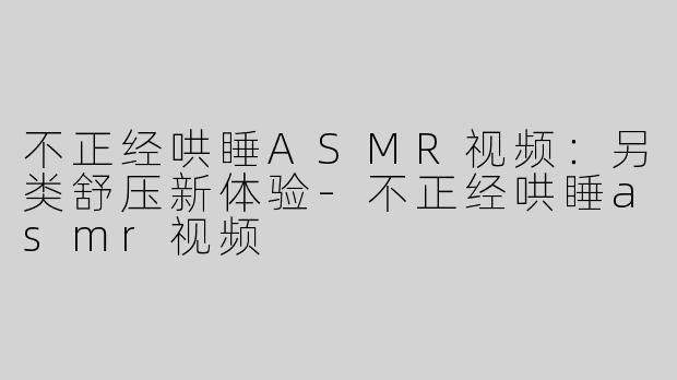 不正经哄睡ASMR视频：另类舒压新体验-不正经哄睡asmr视频