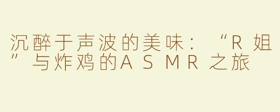 沉醉于声波的美味：“R姐”与炸鸡的ASMR之旅