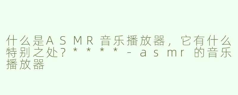 什么是ASMR音乐播放器，它有什么特别之处？****