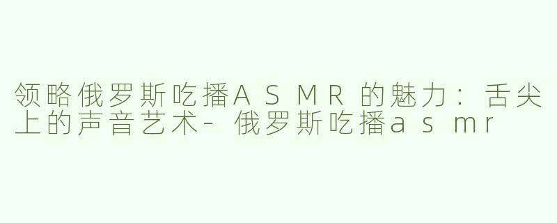 领略俄罗斯吃播ASMR的魅力：舌尖上的声音艺术-俄罗斯吃播asmr